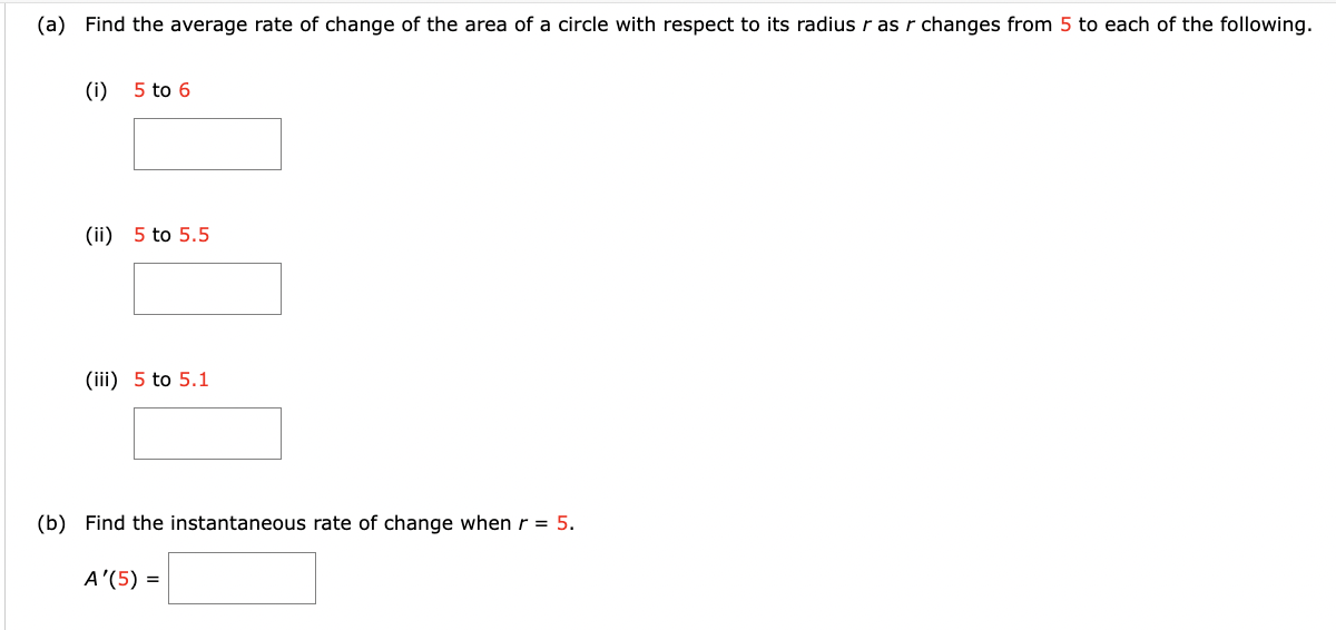 (a) Find the average rate of change of the area of a circle with respect to its radius r as r changes from 5 to each of the following.
(i) 5 to 6
(ii) 5 to 5.5
(iii) 5 to 5.1
(b) Find the instantaneous rate of change when r = 5.
A'(5) =