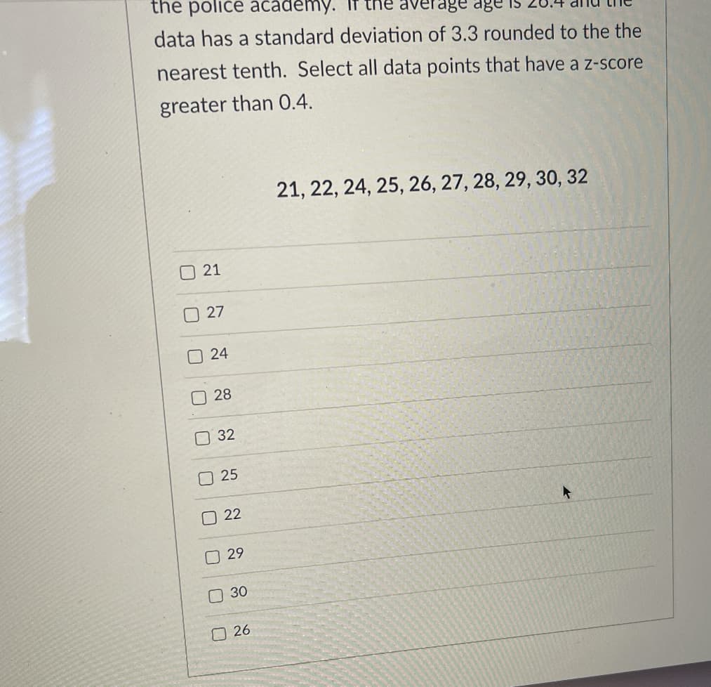 the police academy.
data has a standard deviation of 3.3 rounded to the the
nearest tenth. Select all data points that have a z-score
greater than 0.4.
21, 22, 24, 25, 26, 27, 28, 29, 30, 32
21
27
O 24
28
32
O 25
22
O 29
O 30
O 26
