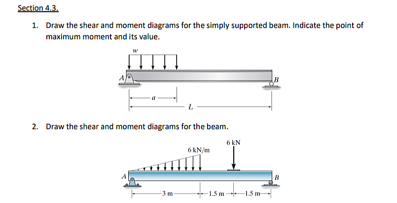 Section 4.3.
1. Draw the shear and moment diagrams for the simply supported beam. Indicate the point of
maximum moment and its value.
B
L
2. Draw the shear and moment diagrams for the beam.
6 kN
6 kN/m
B
-3 m
-1.5 m 1.5 m
