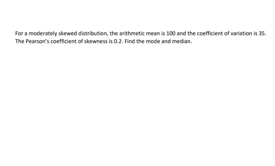 For a moderately skewed distribution, the arithmetic mean is 100 and the coefficient of variation is 35.
The Pearson's coefficient of skewness is 0.2. Find the mode and median.
