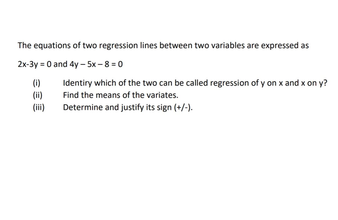 The equations of two regression lines between two variables are expressed as
2x-3y = 0 and 4y – 5x - 8 = 0
(i)
Identiry which of the two can be called regression of y on x and x on y?
(ii)
(ii)
Find the means of the variates.
Determine and justify its sign (+/-).
