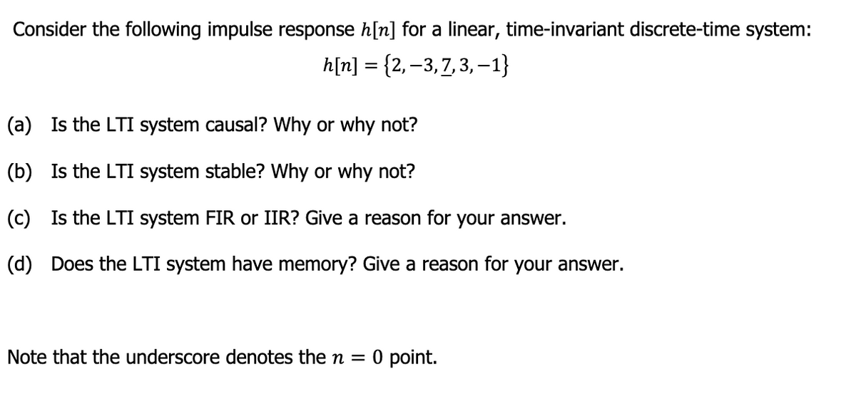 Consider the following impulse response h[n] for a linear, time-invariant discrete-time system:
h[n] = {2, −3, 7, 3, -1}
(a) Is the LTI system causal? Why or why not?
(b) Is the LTI system stable? Why or why not?
(c) Is the LTI system FIR or IIR? Give a reason for your answer.
(d) Does the LTI system have memory? Give a reason for your answer.
Note that the underscore denotes the n = 0 point.