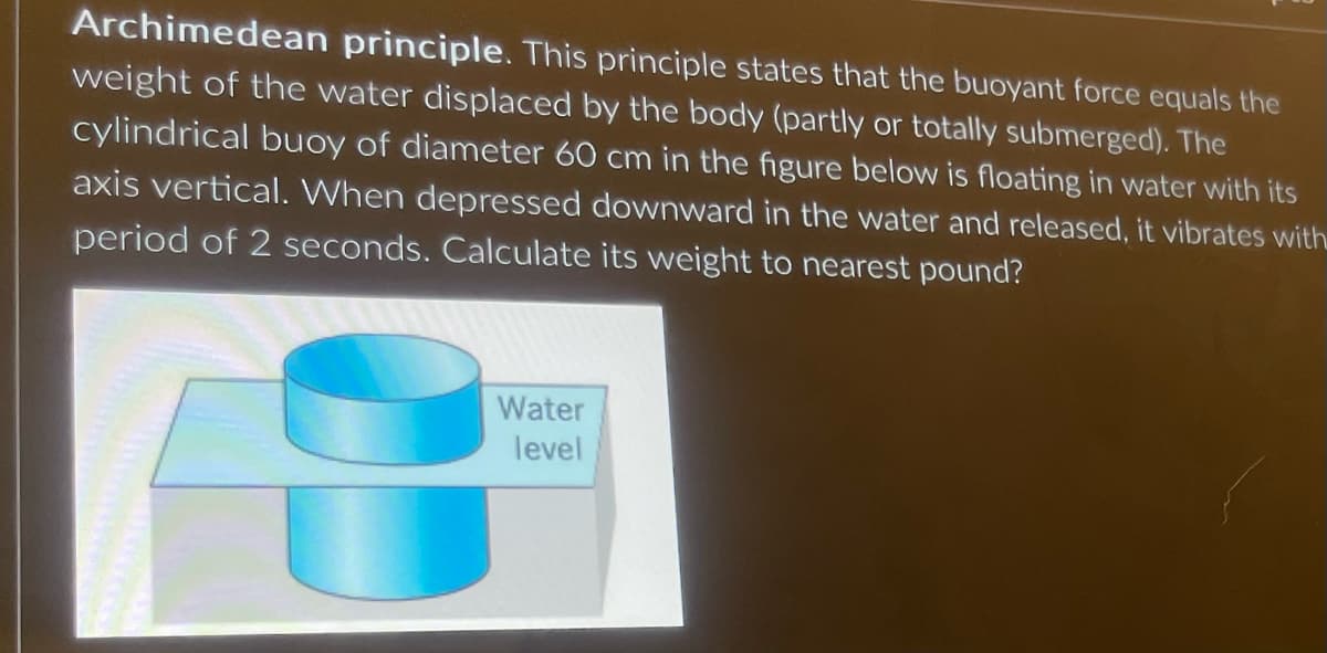 Archimedean principle. This principle states that the buoyant force equals the
weight of the water displaced by the body (partly or totally submerged). The
cylindrical buoy of diameter 60 cm in the figure below is floating in water with its
axis vertical. When depressed downward in the water and released, it vibrates with
period of 2 seconds. Calculate its weight to nearest pound?
Water
level