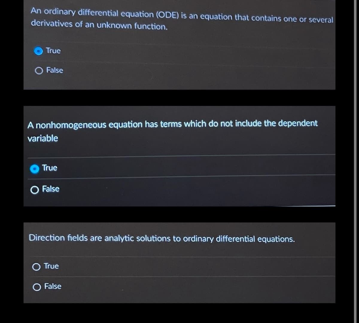 An ordinary differential equation (ODE) is an equation that contains one or several
derivatives of an unknown function.
True
O False
A nonhomogeneous equation has terms which do not include the dependent
variable
True
O False
Direction fields are analytic solutions to ordinary differential equations.
True
False