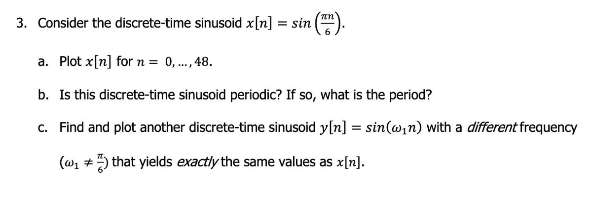 3. Consider the discrete-time sinusoid x[n]
= sin
Υπη
6
a. Plot x[n] for n = 0,..., 48.
b. Is this discrete-time sinusoid periodic? If so, what is the period?
c.
Find and plot another discrete-time sinusoid y[n] = sin(w₁n) with a different frequency
(w₁ ) that yields exactly the same values as x[n].