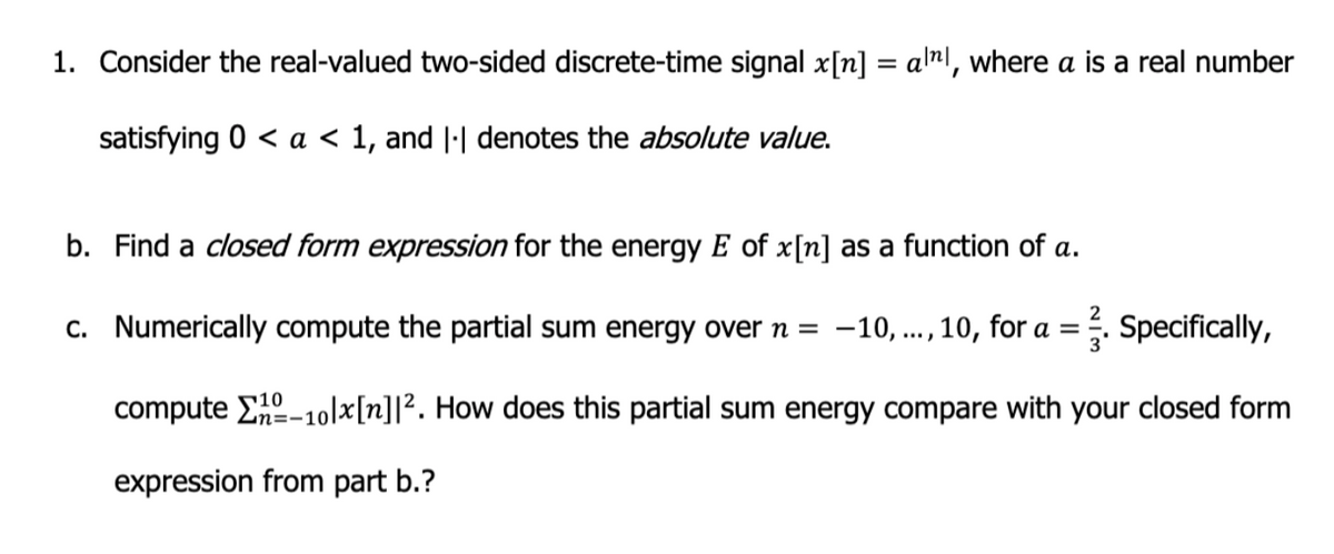 1. Consider the real-valued two-sided discrete-time signal x[n] = all, where a is a real number
satisfying 0 < a < 1, and || denotes the absolute value.
b. Find a closed form expression for the energy E of x[n] as a function of a.
c.
Numerically compute the partial sum energy over n = -10, ..., 10, for a =
². Specifically,
compute E-10lx[n] 1². How does this partial sum energy compare with your closed form
expression from part b.?