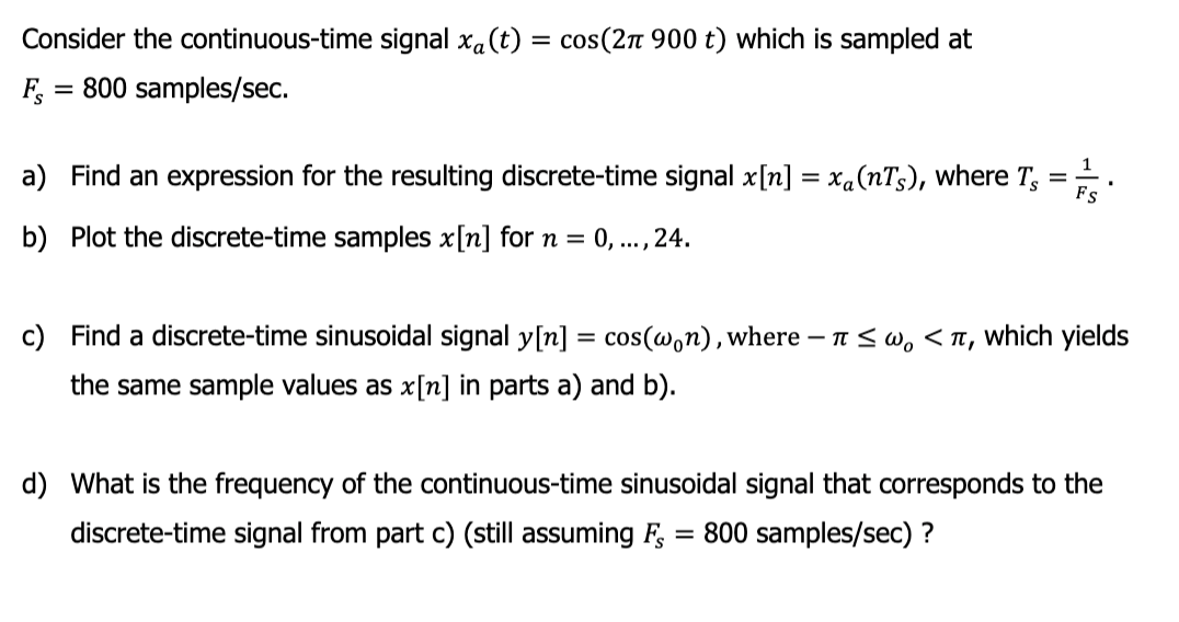 Consider the continuous-time signal xa (t) = cos(2π 900 t) which is sampled at
800 samples/sec.
FS
=
a) Find an expression for the resulting discrete-time signal x[n] = xa(nTs), where T,
=
b) Plot the discrete-time samples x[n] for n =
0,..., 24.
FS
c) Find a discrete-time sinusoidal signal y[n] = cos(won), where - ≤w, <T, which yields
the same sample values as x[n] in parts a) and b).
d) What is the frequency of the continuous-time sinusoidal signal that corresponds to the
discrete-time signal from part c) (still assuming FS 800 samples/sec) ?
=