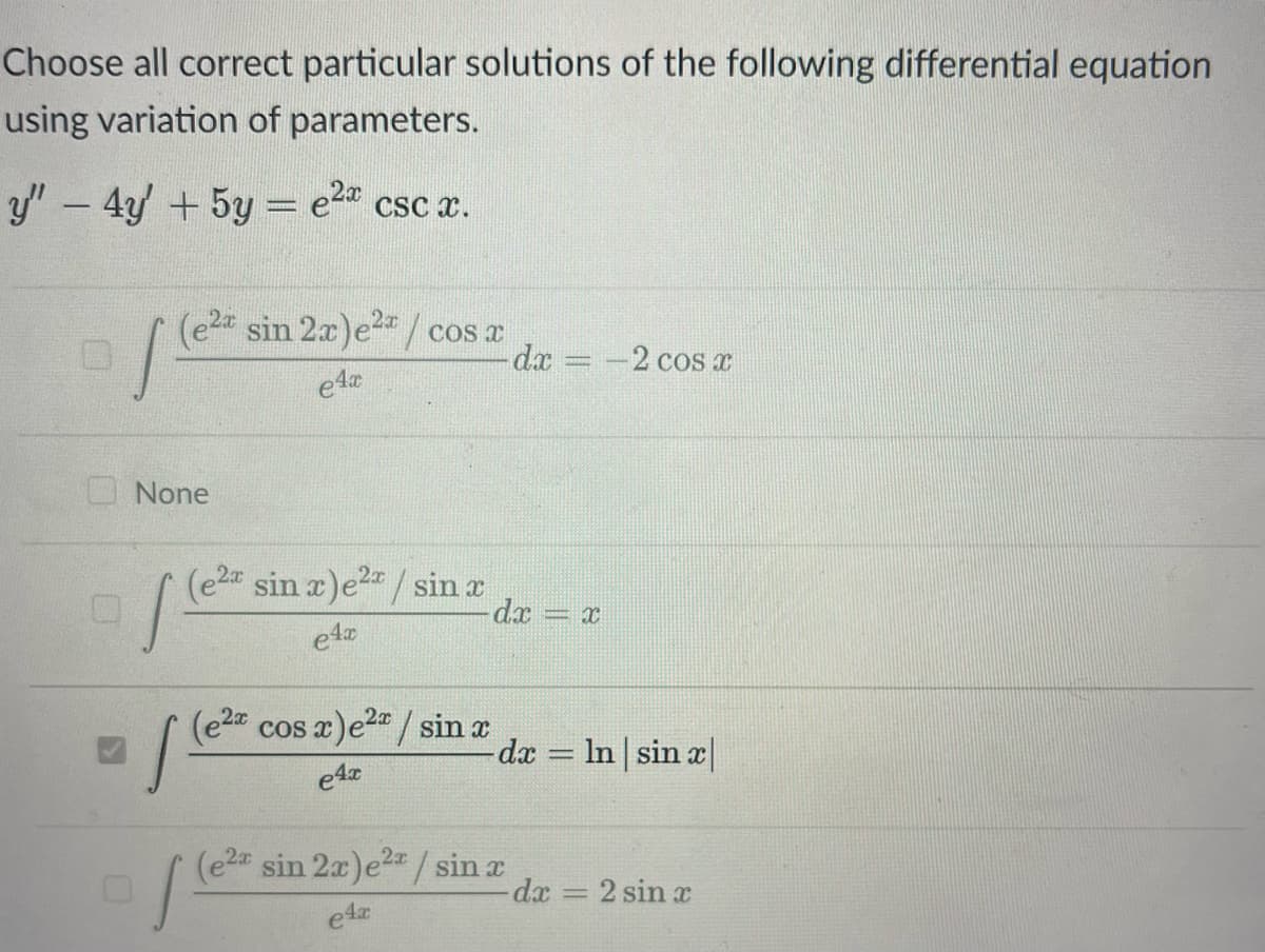 Choose all correct particular solutions of the following differential equation
using variation of parameters.
y" - 4y' + 5y = e²ª csc x.
(e2x sin 2x)e²/cos x
e4x
js
None
s
2x
(e²x sin x)e²x / sin x
e4x
(e2x cos x)e²/sin x
e4x
1²
- dx =
dx = -2 cos x
2x
(e2* sin 2x) e²x / sin x
4x
=X
-dx = ln | sin x|
dx
-
2 sin x