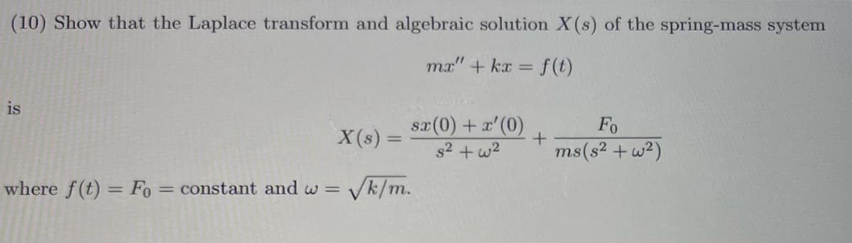 (10) Show that the Laplace transform and algebraic solution X(s) of the spring-mass system
mx" + kx =
= f(t)
is
sx(0) + x'(0)
Fo
X(s) =
+
ms (s²+w2)
where f(t) = Fo= constant and w =
√k/m.