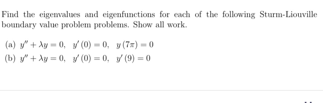 Find the eigenvalues and eigenfunctions for each of the following Sturm-Liouville
boundary value problem problems. Show all work.
(a) y" +
(b) y" +
y = 0,
y = 0,
y' (0) = 0,
y (7π) = 0
y'(0) = 0,
y' (9) = 0