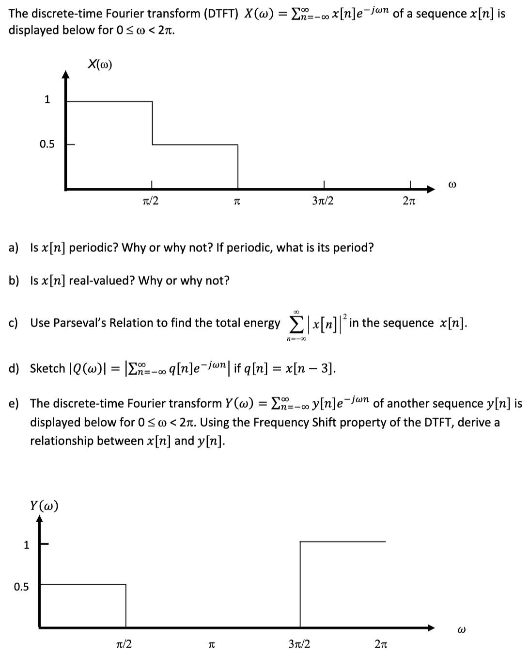 The discrete-time Fourier transform (DTFT) X(w) = Σ--∞ x[n]e-jwn of a sequence x[n] is
n=100
displayed below for 0≤@ < 2πt.
1
0.5
X(w)
1
a) Is x[n] periodic? Why or why not? If periodic, what is its period?
b) Is x[n] real-valued? Why or why not?
Y(w)
0.5
π/2
T
00
d) Sketch |Q (w)| = |Σn=-∞ q[n]e¯jwn| if q[n] = x[n − 3].
π/2
∞0
c) Use Parseval's Relation to find the total energy | x[n] in the sequence x[n].
n=-∞0
3π/2
T
e) The discrete-time Fourier transform Y(w) = Σ--∞y[n]e¯
-jwn of another sequence y[n] is
displayed below for 0 ≤ @ < 2. Using the Frequency Shift property of the DTFT, derive a
relationship between x[n] and y[n].
3π/2
5
2π
2π
3
3