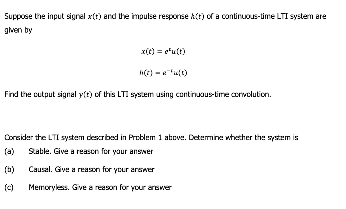 Suppose the input signal x(t) and the impulse response h(t) of a continuous-time LTI system are
given by
x(t) = etu(t)
h(t) = e-tu(t)
Find the output signal y(t) of this LTI system using continuous-time convolution.
Consider the LTI system described in Problem 1 above. Determine whether the system is
(a)
Stable. Give a reason for your answer
(b)
Causal. Give a reason for your answer
(c)
Memoryless. Give a reason for your answer