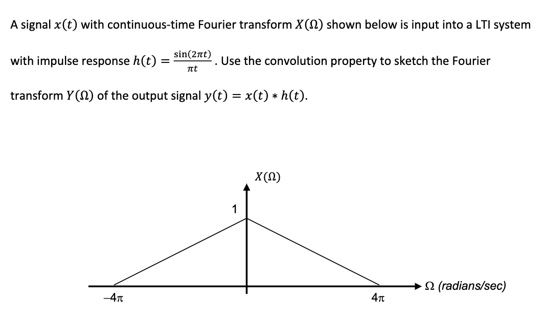 A signal x (t) with continuous-time Fourier transform X() shown below is input into a LTI system
with impulse response h(t):
=
-4π
sin(2πt)
πt
.
Use the convolution property to sketch the Fourier
transform Y() of the output signal y(t) = x(t) ⋆ h(t).
*
1
X(Q)
4π
(radians/sec)