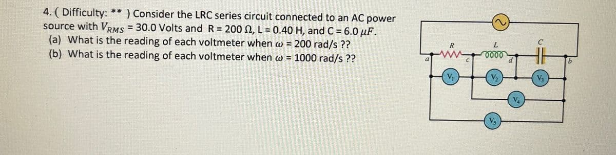 4. (Difficulty: ** ) Consider the LRC series circuit connected to an AC power
source with VRMS 30.0 Volts and R = 2002, L = 0.40 H, and C = 6.0 uF.
(a) What is the reading of each voltmeter when w = 200 rad/s ??
(b) What is the reading of each voltmeter when w = 1000 rad/s ??
a
R
V₁
L
0000
V₂
V₂
d
V₁
C
V3
b