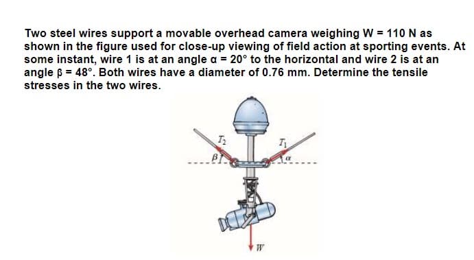 Two steel wires support a movable overhead camera weighing W = 110 N as
shown in the figure used for close-up viewing of field action at sporting events. At
some instant, wire 1 is at an angle a = 20° to the horizontal and wire 2 is at an
angle ß = 48°. Both wires have a diameter of 0.76 mm. Determine the tensile
stresses in the two wires.
