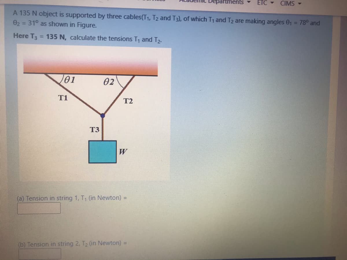 partments
ETC - CIMS -
A 135 N object is supported by three cables(T1, T2 and T3), of which T1 and T2 are making angles 01 = 78° and
= 31° as shown in Figure.
02
Here T3
= 135 N, calculate the tensions T1 and T2.
101
02
T1
T2
T3
W
(a) Tension in string 1, T, (in Newton) =
(b) Tension in string 2, T2 (in Newton) =
