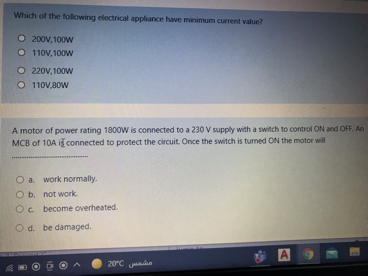 Which of the following electrical appliance have minimum current value?
200V,100W
110V,100W
O 220V, 100W
O 110V,80W
A motor of power rating 1800W is connected to a 230 V supply with a switch to control ON and OFF. An
MCB of 10A is connected to protect the circuit. Once the switch is turned ON the motor will
O a.
work normally.
O b. not work.
c.
become overheated.
O d. be damaged.
A
20°C juais
