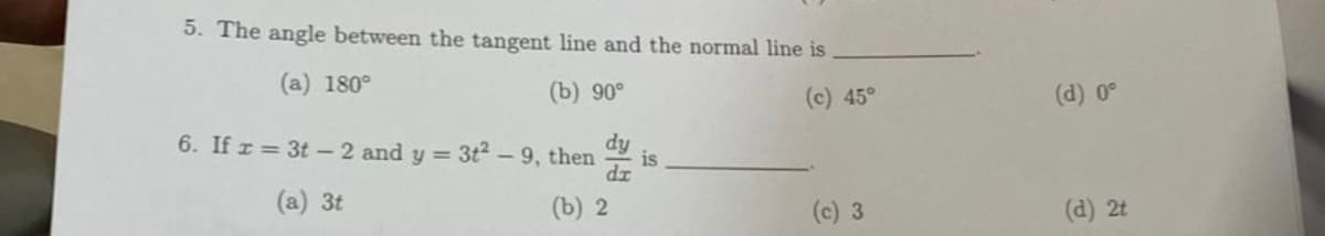 5. The angle between the tangent line and the normal line is
(a) 180°
(b) 90°
(c) 45°
dy
6. If x= 3t-2 and y = 3t²-9, then
dx
(a) 3t
(b) 2
is
3
(d) 0°
(d) 2t