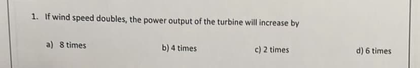 1. If wind speed doubles, the power output of the turbine will increase by
a) 8 times
b) 4 times
c) 2 times
d) 6 times