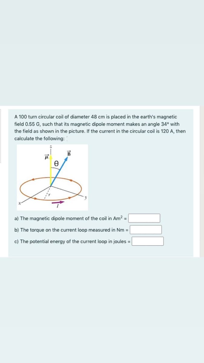 A 100 turn circular coil of diameter 48 cm is placed in the earth's magnetic
field 0.55 G, such that its magnetic dipole moment makes an angle 34° with
the field as shown in the picture. If the current in the circular coil is 120 A, then
calculate the following:
a) The magnetic dipole moment of the coil in Am2 =
b) The torque on the current loop measured in Nm =
c) The potential energy of the current loop in joules =
