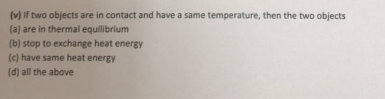 (v) If two objects are in contact and have a same temperature, then the two objects
(a) are in thermal equilibrium
(b) stop to exchange heat energy
(c) have same heat energy
(d) all the above
