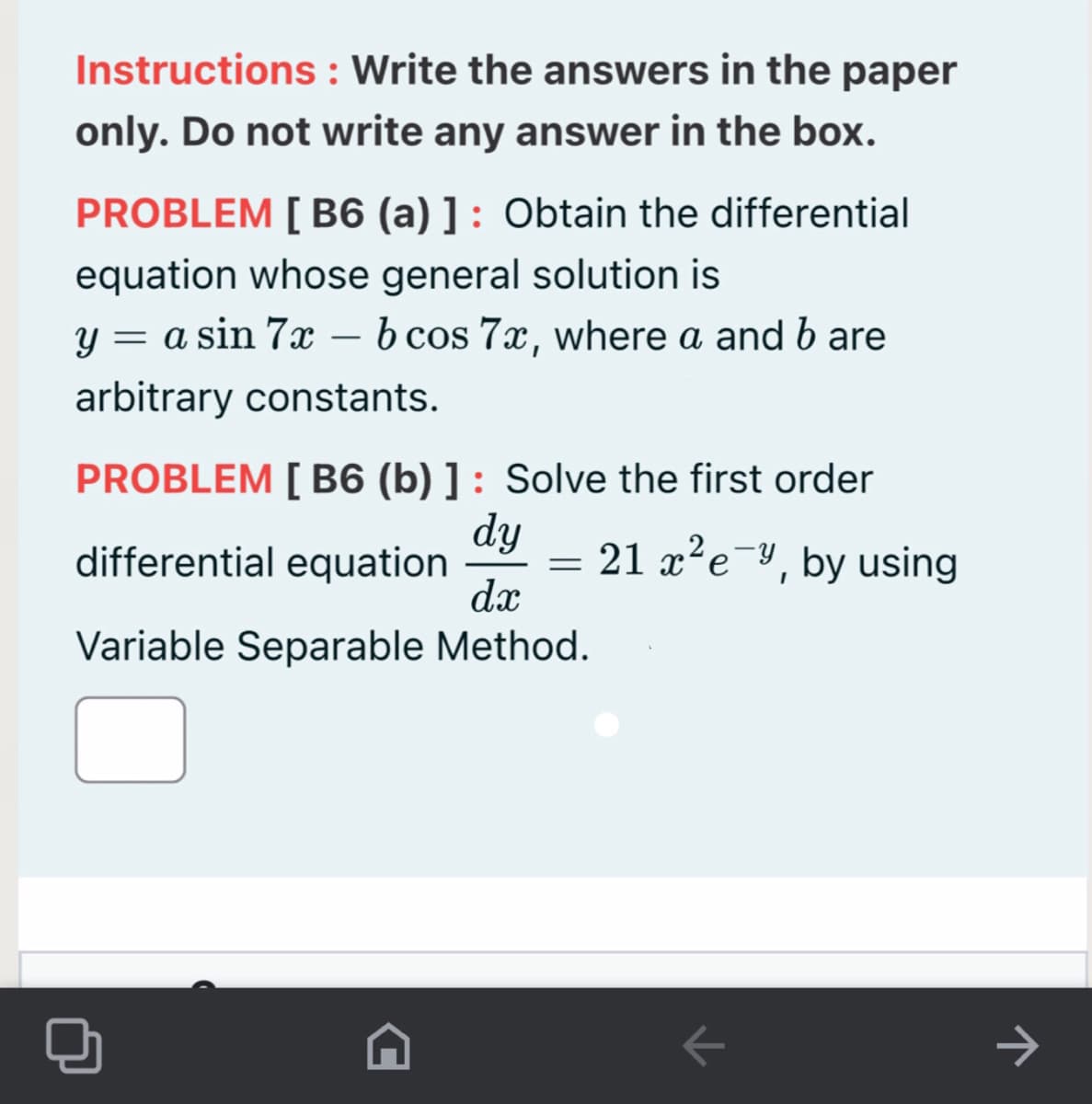 Instructions : Write the answers in the paper
only. Do not write any answer in the box.
PROBLEM [ B6 (a) ] : Obtain the differential
equation whose general solution is
y = a sin 7x – b cos 7x, where a and b are
arbitrary constants.
PROBLEM [ B6 (b) ] : Solve the first order
dy
differential equation
dæ
21 x²e¯y, by using
Variable Separable Method.
