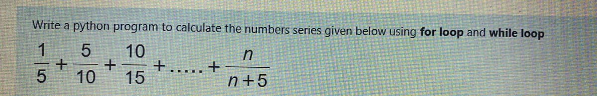 Write a python program to calculate the numbers series given below using for loop and while loop
1.
10
.... ..
10
15
n+5
