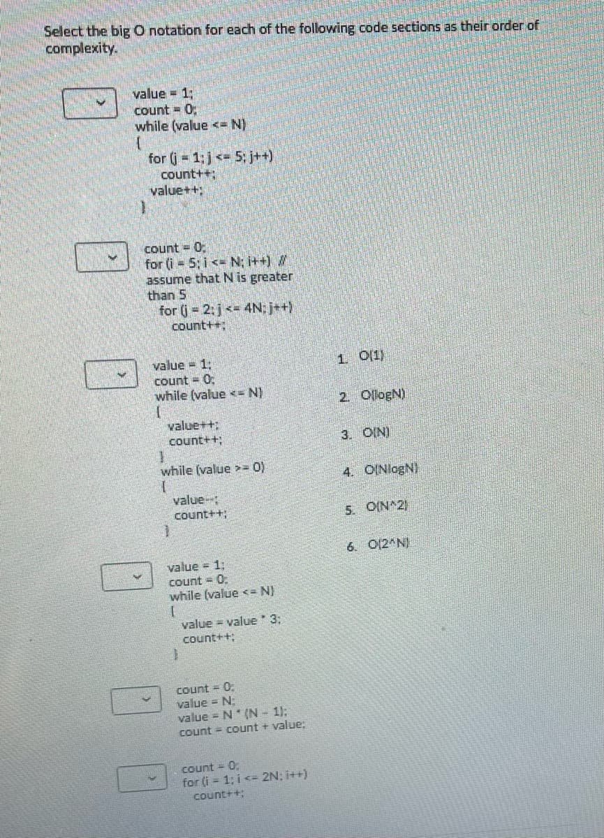 Select the big O notation for each of the following code sections as their order of
complexity.
value = 1:
count 0;
while (value <- N)
for (j 1;j <- 5; j++)
count++;
value++;
count = 0:
for (i = 5; i <- N; i++)
assume that N is greater
than 5
for (j 2:j< 4N; j++)
count++;
value = 1:
count = 0:
while (value <= N)
1 01)
2. OllogN)
value++;
count++;
3. OIN)
while (value >- 0)
4. OINlogN)
value-
count++;
5. OIN 2
6. O12 N)
value = 1;
count = 0
while (value <= N)
value = value 3;
count++;
Count = 0.
value = N:
value = N* (N- 1):
count = count + value;
Count = 0.
for (i = 1; i <= 2N; i++)
count++;
