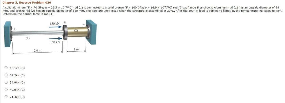 Chapter 5, Reserve Problem 026
A solid aluminum [E = 70 GPa; a = 22.5 x 106/°C] rod (1) is connected to a solid bronze [E = 100 GPa; a = 16.9 x 106joc] rod (2)vat flange B as shown. Aluminum rod (1) has an outside diameter of 58
mm, and bronze rod (2) has an outside diameter of 110 mm. The bars are unstressed when the structure is assembled at 30°C. After the 300-kN load is applied to flange B, the temperature increases to 45°C.
Determine the normal force in rod (1).
150 kN
(2)
(1)
150 kN
2.6 m
O 40.1kN (C)
O 62.2kN (C)
O 54.0kN (C)
O 49.0kN (C)
O 74.3kN (C)
