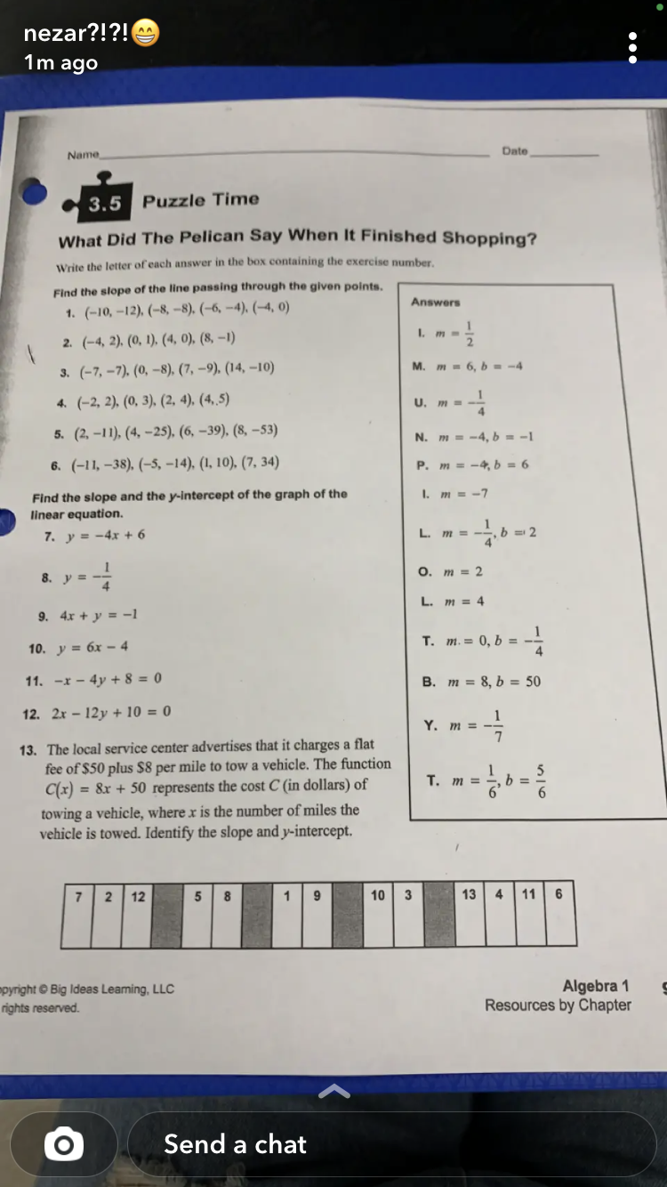 nezar?!?!
1m ago
Date
Name
3.5 Puzzle Time
What Did The Pelican Say When It Finished Shopping?
Write the letter of each answer in the box containing the exercise number.
Find the slope of the line passing through the given points.
Answers
1. (-10, –12), (-8, -8), (-6, -4), (–4, 0)
1
I. m -
2. (-4, 2). (0, 1), (4, 0), (8, –1)
M. m - 6, b = -4
3. (-7, –7). (0, –8), (7, –9). (14, –10)
4. (-2, 2), (0, 3), (2, 4), (4, 5)
U.
5. (2, –11), (4, –25), (6, –39), (8, –53)
N. m = -4, b = -1
6. (-11, –38), (-5, –14), (1, 10), (7, 34)
P. m = -4, b = 6
I. m = -7
Find the slope and the y-intercept of the graph of the
linear equation.
7. y = -4x + 6
L. m =
b = 2
O. m = 2
8. y =
L. m = 4
9. 4x + y = -1
т. т. 3 0, b %3D
10. y = 6x – 4
11. -x - 4y + 8 = 0
B. m = 8, b = 50
12. 2x – 12y + 10 = 0
1
Y. m = -
7
13. The local service center advertises that it charges a flat
fee of $50 plus $8 per mile to tow a vehicle. The function
C(x) = &x + 50 represents the cost C (in dollars) of
T. m =
b =
towing a vehicle, where x is the number of miles the
vehicle is towed. Identify the slope and y-intercept.
2
12
8
1
9
10
3
13
4
11
6
pyright © Big Ideas Leaming, LLC
rights reserved.
Algebra 1
Resources by Chapter
Send a chat
