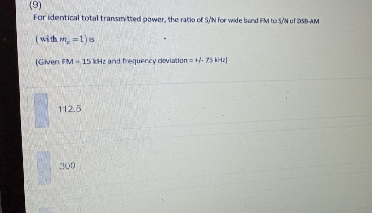 (9)
For identical total transmitted power, the ratio of S/N for wide band FM to S/N of DSB-AM
(with m, =1) is
(Given FM = 15 kHz and frequency deviation= +/- 75 kHz)
%3D
112.5
300
