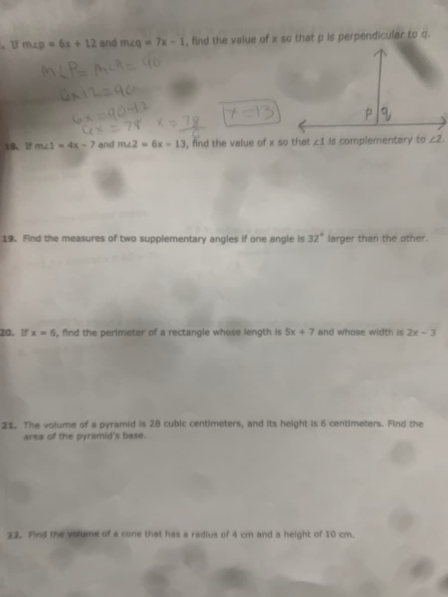 f map = 6x + 12 and mzq -7x-1, find the value of x so that p is perpendlcular to q.
GN12=90
6x=90-12
7-13
18. If m41 = 4x-7 and mz2 6x-13, find the value of x so that z1 is complementary to 2.
19. Find the measures of two supplementary angles if one angle is 32" larger than the other.
20. IFx 6, find the perimeter of a rectangle whose length is 5x + 7 and whose width is 2x-3
21. The volume of a pyramid is 28 cubic centimeters, and its helght is 6 centimeters. Find the
area of the pyramid's base.
22. Find the volume of a cone that has a radius of 4 cm and a height of 10 cm.
