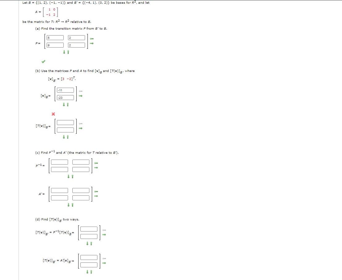 Let 8 = {(1, 2). (-1, -1)} and B' = {(-4, 1). (0, 2)} be bases for R2, and let
1 0
A =
be the matrix for T: R2 - R2 relative to B.
(a) Find the transition matrix P from B' to B.
P =
(b) Use the matrices Pand A to find [v]g and [T(v)]g, where
[v]g = [3 -217.
-11
[v]g=
-23
[T(v)]g=
(c) Find P-1 and A' (the matrix for T relative to 5).
p-1=
A'=
(d) Find [T(v)]g two ways.
[T(v)]g = A[v]g=
I1
