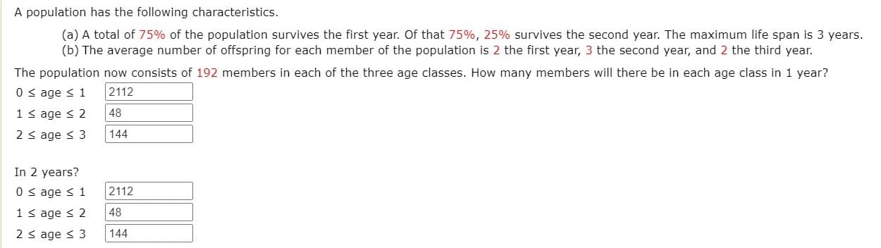 A population has the following characteristics.
(a) A total of 75% of the population survives the first year. Of that 75%, 25% survives the second year. The maximum life span is 3 years.
(b) The average number of offspring for each member of the population is 2 the first year, 3 the second year, and 2 the third year.
The population now consists of 192 members in each of the three age classes. How many members will there be in each age class in 1 year?
0 s age s 1
2112
1 s age < 2
48
2 s age < 3
144
In 2 years?
0 s age s 1
2112
1s age s 2
48
2 s age < 3
144
