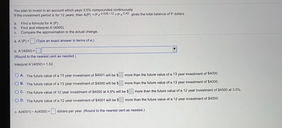 You plan to invest in an account which pays 3.5% compounded continuously.
If the investment period is for 12 years, then A(P) = P e 0.035 · 12 = P e 0.42 gives the total balance of P dollars.
Find a formula for A'(P).
Find and interpret A'(4000).
Compare the approximation to the actual change.
a.
b.
С.
a. A'(P) =| (Type an exact answer in terms of e.)
b. A'(4000) =
%3D
(Round to the nearest cent as needed.)
Interpret A'(4000) = 1.52
O A. The future value of a 13 year investment of $4001 will be $
more than the future value of a 13 year investment of $4000.
O B. The future value of a 13 year investment of $4000 will be $
more than the future value of a 13 year investment of $4000.
O C. The future value of 12 year investment of $4000 at 4.5% will be $
more than the future value of a 12 year investment of $4000 at 3.5%.
O D. The future value of a 12 year investment of $4001 will be $
more than the future value of a 12 year investment of $4000.
c. A(4001) – A(4000) =
dollars per year. (Round to the nearest cent as needed.)
