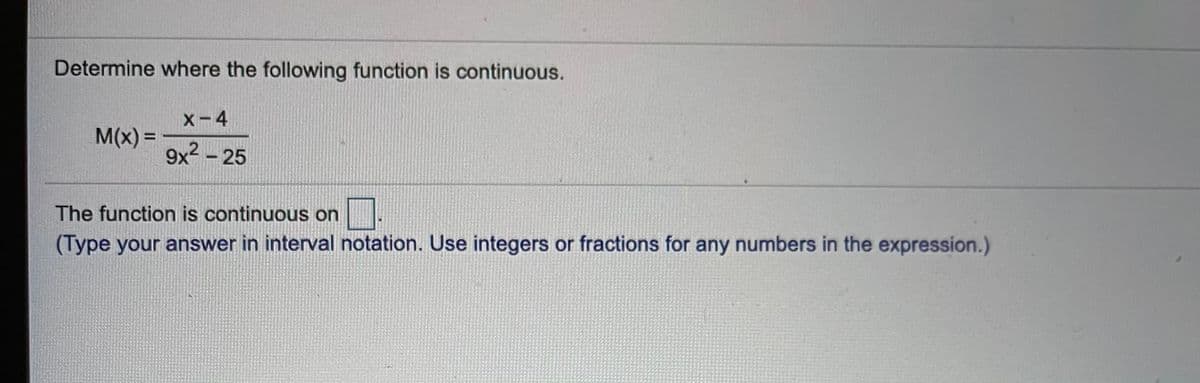 Determine where the following function is continuous.
X-4
M(x) =
%3D
9x2 – 25
The function is continuous on
(Type your answer in interval notation. Use integers or fractions for any numbers in the expression.)
