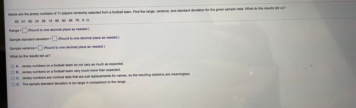 Below are the jersey numbers of 11 players randomly selected from a football team. Find the range, variance, and standard deviation for the given sample data. What do the results tell us?
65 61 85 24 58 15 86 60 46 76 9
Range =
(Round to one decimal place as needed.)
%3D
Sample standard deviation =
(Round to one decimal place as needed.)
Sample variance =
(Round to one decimal place as needed.)
What do the results tell us?
A. Jersey numbers on a football team do not vary as much as expected.
O B. Jersey numbers on a football team vary much more than expected.
O C. Jersey numbers are nominal data that are just replacements for names, so the resulting statistics are meaningless.
O D. The sample standard deviation is too large in comparison to the range.

