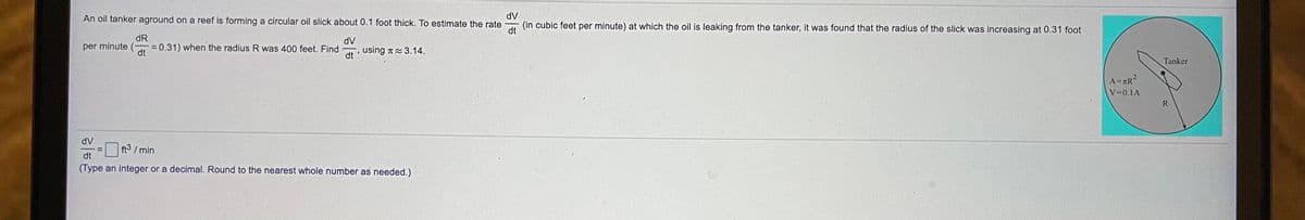 dV
An oil tanker aground on a reef is forming a circular oil slick about 0.1 foot thick. To estimate the rate
(in cubic feet per minute) at which the oil is leaking from the tanker, it was found that the radius of the slick was increasing at 0.31 foot
dt
dR
dV
per minute (- = 0.31) when the radius R was 400 feet. Find
using T 3.14.
dt
dt
Tanker
A=TR?
V=0.1A
R
dV
ft3 /min
dt
(Type an integer or a decimal. Round to the nearest whole number as needed.)
