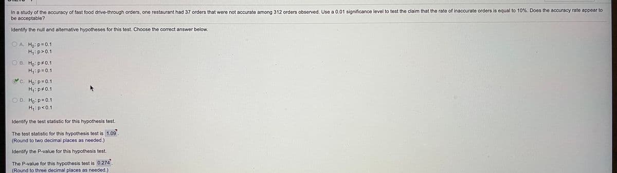 In a study of the accuracy of fast food drive-through orders, one restaurant had 37 orders that were not accurate among 312 orders observed. Use a 0.01 significance level to test the claim that the rate of inaccurate orders.is equal to 10%. Does the accuracy rate appear to
be acceptable?
Identify the null and alternative hypotheses for this test. Choose the correct answer below.
O A. Ho: p= 0.1
H,: p>0.1
O B. Ho: p 0.1
H,: p= 0.1
C. Ho: p=0.1
H:p 0.1
O D. Ho: p= 0.1
H4:p<0.1
Identify the test statistic for this hypothesis test.
The test statistic for this hypothesis test is 1.09.
(Round to two decimal places as needed.)
Identify the P-value for this hypothesis test.
The P-value for this hypothesis test is 0.274.
(Round to three decimal places as needed.)
