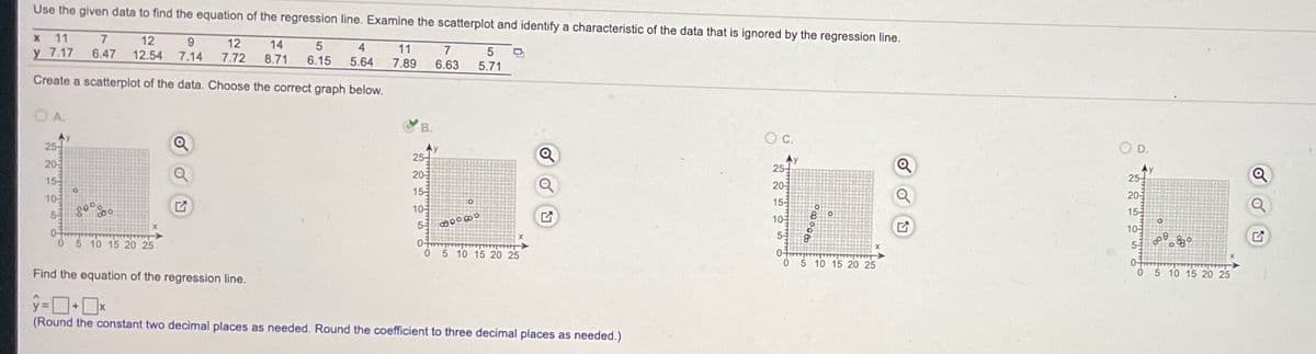 Use the given data to find the equation of the regression line. Examine the scatterplot and identify a characteristic of the data that is ignored by the regression line.
11
12
12.54
9.
7.14
12
7.72
у 7.17
6.47
14
4
11
7.
8.71
6.15
5.64
7.89
6.63
5.71
Create a scatterplot of the data. Choose the correct graph below.
A.
B.
Oc.
25-
Ay
25-
OD.
20
Ay
25-
20-
Ay
25-
15
20
15
105
55
10
155
20
54
155
10
0-
10-
52
5 10 15 20 25
0-
5 10 15 20 25
0-
05 10 15 20 25
Find the equation of the regression line.
5 10 15 20 25
(Round the constant two decimal places as needed. Round the coefficient to three decimal places as needed.)
o
