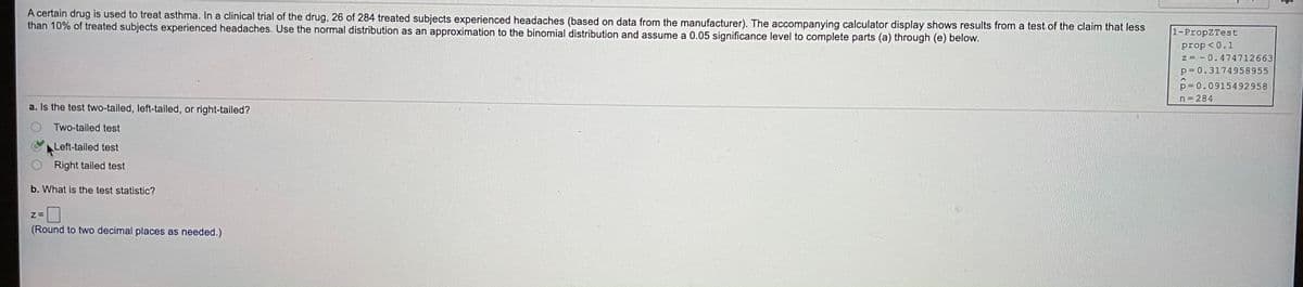 A certain drug is used to treat asthma. In a clinical trial of the drug, 26 of 284 treated subjects experienced headaches (based on data from the manufacturer). The accompanying calculator display shows results from a test of the claim that less
than 10% of treated subjects experienced headaches. Use the normal distribution as an approximation to the binomial distribution and assume a 0.05 significance level to complete parts (a) through (e) below.
1-PropZTest
prop <0.1
z = - 0.474712663
p = 0.3174958955
p = 0.0915492958
n 284
a. Is the test two-tailed, left-taled, or right-tailed?
Two-tailed test
Left-tailed test
Right tailed test
b. What is the test statistic?
(Round to two decimal places as needed.)
