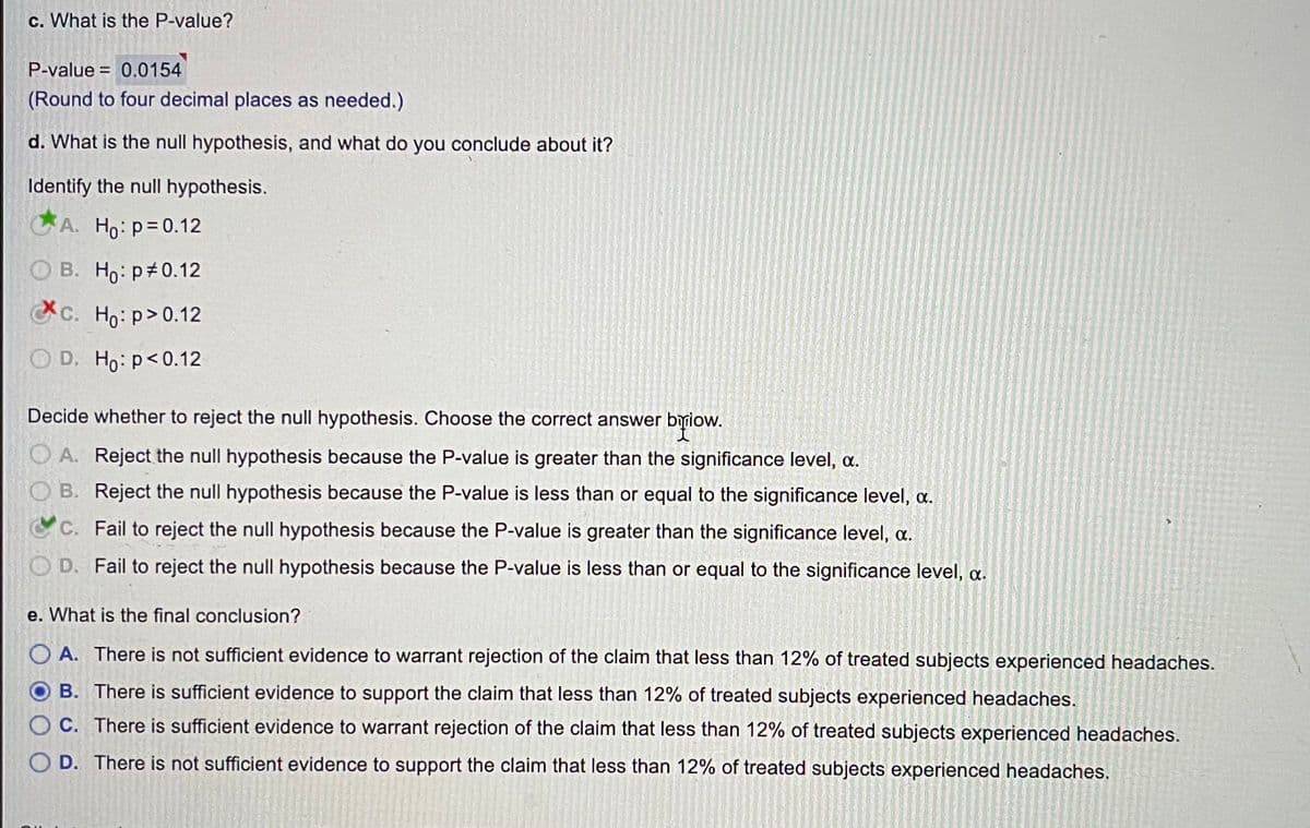 c. What is the P-value?
P-value = 0.0154
(Round to four decimal places as needed.)
d. What is the null hypothesis, and what do you conclude about it?
Identify the null hypothesis.
A. Ho: p=0.12
O B. Ho: p 0.12
C. Ho: p>0.12
O D. Ho: p<0.12
Decide whether to reject the null hypothesis. Choose the correct answer bylow.
O A. Reject the null hypothesis because the P-value is greater than the significance level, a.
O B. Reject the null hypothesis because the P-value is less than or equal to the significance level, a.
C. Fail to reject the null hypothesis because the P-value is greater than the significance level, a.
O D. Fail to reject the null hypothesis because the P-value is less than or equal to the significance level, a.
e. What is the final conclusion?
O A. There is not sufficient evidence to warrant rejection of the claim that less than 12% of treated subjects experienced headaches.
B. There is sufficient evidence to support the claim that less than 12% of treated subjects experienced headaches.
O C. There is sufficient evidence to warrant rejection of the claim that less than 12% of treated subjects experienced headaches.
O D. There is not sufficient evidence to support the claim that less than 12% of treated subjects experienced headaches.
