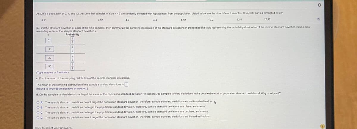 Assume a population of 2, 4, and 12. Assume that samples of size n= 2 are randomly selected with replacement from the population. Listed below are the nine different samples. Complete parts a through d below.
2,2
2,4
2,12
4,2
4,4
4,12
12,2
12,4
12,12
b. Find the standard deviation of each of the nine samples, then summarize the sampling distribution of the standard deviations in the format of a table representing the probability distribution of the distinct standard deviation values. Use
ascending order of the sample standard deviations.
Probability
32
50
(Type integers or fractions.)
c. Find the mean of the sampling distribution of the sample standard deviations.
The mean of the sampling distribution of the sample standard deviations is.
(Round to three decimal places as needed.)
d. Do the sample standard deviations target the value of the population standard deviation? In general, do sample standard deviations make good estimators of population standard deviations? Why or why not?
A. The sample standard deviations do not target the population standard deviation, therefore, sample standard deviations are unbiased estimators.
B. The sample standard deviations do target the population standard deviation, therefore, sample standard deviations are biased estimators.
C. The sample standard deviations do target the population standard deviation, therefore, sample standard deviations are unbiased estimators.
D. The sample standard deviations do not target the population standard deviation, therefore, sample standard deviations are biased estimators.
Click to select your answer(s).
32/9 29
OOO0
