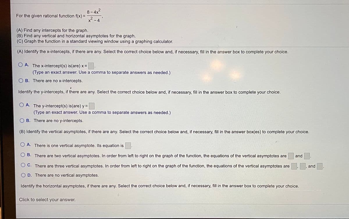 8- 4x2
x² - 4
For the given rational function f(x) =
(A) Find any intercepts for the graph.
(B) Find any vertical and horizontal asymptotes for the graph.
(C) Graph the function in a standard viewing window using a graphing calculator.
(A) Identify the x-intercepts, if there are any. Select the correct choice below and, if necessary, fill in the answer box to complete your choice.
O A. The x-intercept(s) is(are) x =
(Type an exact answer. Use a comma to separate answers as needed.)
O B. There are no x-intercepts.
Identify the y-intercepts, if there are any. Select the correct choice below and, if necessary, fill in the answer box to complete your choice.
O A. The y-intercept(s) is(are) y =
(Type an exact answer. Use a comma to separate answers as needed.)
O B. There are no y-intercepts.
(B) Identify the vertical asymptotes, if there are any. Select the correct choice below and, if necessary, fill in the answer box(es) to complete your choice.
O A. There is one vertical asymptote. Its equation is
O B. There are two vertical asymptotes. In order from left to right on the graph of the function, the equations of the vertical asymptotes are
and
O C. There are three vertical asymptotes. In order from left to right on the graph of the function, the equations of the vertical asymptotes are
and
O D. There are no vertical asymptotes.
Identify the horizontal asymptotes, if there are any. Select the correct choice below and, if necessary, fill in the answer box to complete your choice.
Click to select your answer.

