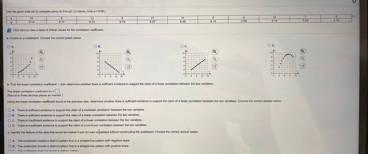 Use the given data set to complete parts (a) through (c) below. (Use a = 0.05.)
10
8
13
9.
11
14
6.
4
12
7
9.14
8.14
8.74
8.78
9.27
8.09
6.14
3.09
9.14
7.25
4.73
Click here to view a table of critical values for the correlation coefficient.
a. Construct a scatterplot. Choose the correct graph below.
O A.
O B.
С.
D.
Ay
10-
10-
10-
8-
10-
8-
8-
6-
8-
6-
6-
4-
6-
4-
4-
2-
4-
2-
2-
...........
0-
2-
0+
4
0.
4
8.
12 16
0-
8
12
16
0-
4
8
12
16
4
8.
16
b. Find the linear correlation coefficient, r, then determine whether there is sufficient evidence to support the claim of a linear correlation between the two variables.
The linear correlation coefficient is r=
(Round to three decimal places as needed.)
Using the linear correlation coefficient found in the previous step, determine whether there is sufficient evidence to support the claim of a linear correlation between the two variables. Choose the correct answer below.
O A. There is sufficient evidence to support the claim of a nonlinear correlation between the two variables.
B. There is sufficient evidence to support the claim of a linear correlation between the two variables.
C. There is insufficient evidence to support the claim of a linear correlation between the two variables.
D. There is insufficient evidence to support the claim of a nonlinear correlation between the two variables.
c. Identify the feature of the data that would be missed if part (b) was completed without constructing the scatterplot. Choose the correct answer below.
O A. The scatterplot reveals a distinct pattern that is a straight-line pattern with negative slope.
B. The scatterplot reveals a distinct pattern that is a straight-line pattern with positive slope.
The scatternlot does not reveal a dictinct nattern
12
凹
