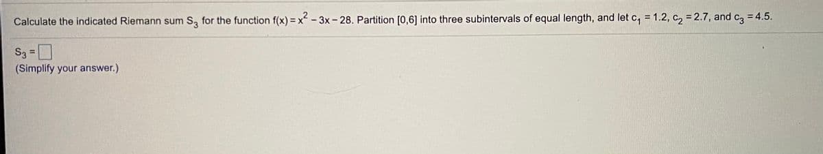 %3D
Calculate the indicated Riemann sum S, for the function f(x) = x - 3x- 28. Partition [0,6] into three subintervals of equal length, and let c, = 1.2, c, = 2.7, and c, = 4.5.
S3 =D
%3D
(Simplify your answer.)
