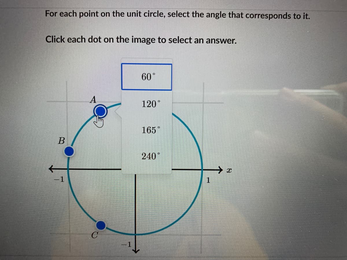 For each point on the unit circle, select the angle that corresponds to it.
Click each dot on the image to select an answer.
60°
120°
165°
B
240°
-1
1
