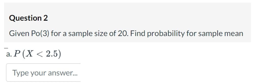 Question 2
Given Po(3) for a sample size of 20. Find probability for sample mean
a. P (X < 2.5)
Type your answer...