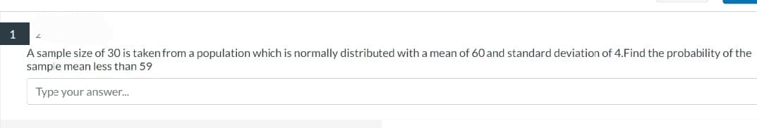 1
A sample size of 30 is taken from a population which is normally distributed with a mean of 60 and standard deviation of 4.Find the probability of the
sample mean less than 59
Type your answer...
2