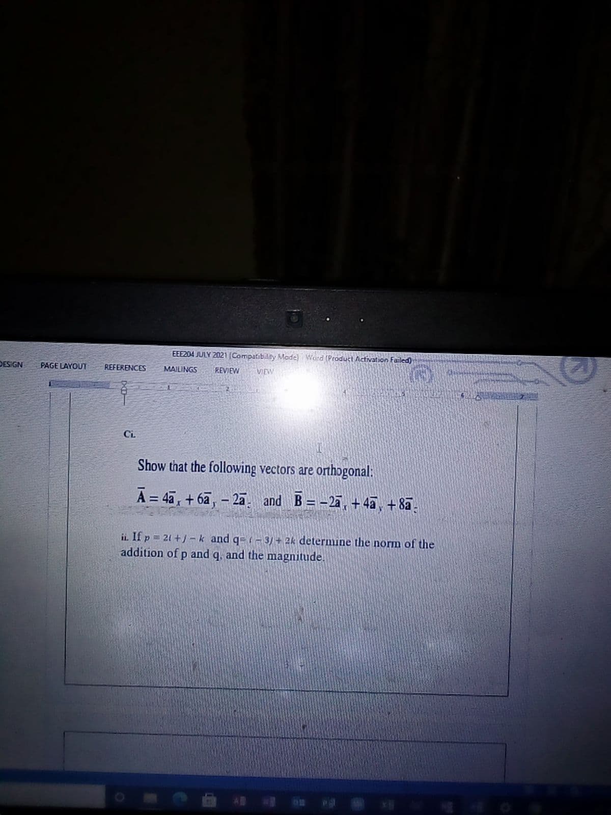 版
EEE204 JLY 2021 (Campatibildy Mode) Word (Product Activation Failed)
DESIGN
PAGE LAYOUT
REFERENCES
MAILINGS
REVIEW
VIEW
Ci.
Show that the following vectors are orthogonal:
A = 4a, +6a, - 2a
and B= -2a, + 4a, +8a.
ii If p = 21 +)-k and q=-3/+ 2k determine the norm of the
addition of p and q, and the magnitude.
